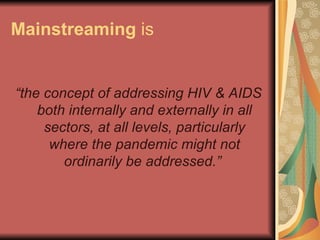 Mainstreaming   is “ the concept of addressing HIV & AIDS both internally and externally in all sectors, at all levels, particularly where the pandemic might not ordinarily be addressed.”   