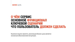 БИЗНЕС-ЦЕЛЬ
В	рамках	защиты	проекта,	реализация	бизнес-цель	является	
основным	обоснованием	концепции.
О ЧЁМ СЕРВИС
ОСНОВНОЙ ФУНКЦИОНАЛ
КЛЮЧЕВОЙ СЦЕНАРИЙ
ЧТО ПОЛЬЗОВАТЕЛЬ ДОЛЖЕН СДЕЛАТЬ
 