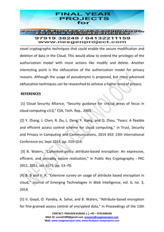 CONTACT: PRAVEEN KUMAR. L (, +91 – 9791938249)
MAIL ID: sunsid1989@gmail.com, praveen@nexgenproject.com
Web: www.nexgenproject.com, www.finalyear-ieeeprojects.com
novel cryptographic techniques that could enable the secure modification and
deletion of data in the Cloud. This would allow to extend the privileges of the
authorization model with more actions like modify and delete. Another
interesting point is the obfuscation of the authorization model for privacy
reasons. Although the usage of pseudonyms is proposed, but more advanced
obfuscation techniques can be researched to achieve a higher level of privacy.
REFERENCES
[1] Cloud Security Alliance, “Security guidance for critical areas of focus in
cloud computing v3.0,” CSA, Tech. Rep., 2003.
[2] Y. Zhang, J. Chen, R. Du, L. Deng, Y. Xiang, and Q. Zhou, “Feacs: A flexible
and efficient access control scheme for cloud computing,” in Trust, Security
and Privacy in Computing and Communications, 2014 IEEE 13th International
Conference on, Sept 2014, pp. 310–319.
[3] B. Waters, “Ciphertext-policy attribute-based encryption: An expressive,
efficient, and provably secure realization,” in Public Key Cryptography - PKC
2011, 2011, vol. 6571, pp. 53–70.
[4] B. B and V. P, “Extensive survey on usage of attribute based encryption in
cloud,” Journal of Emerging Technologies in Web Intelligence, vol. 6, no. 3,
2014.
[5] V. Goyal, O. Pandey, A. Sahai, and B. Waters, “Attribute-based encryption
for fine-grained access control of encrypted data,” in Proceedings of the 13th
 