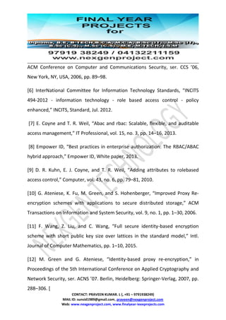 CONTACT: PRAVEEN KUMAR. L (, +91 – 9791938249)
MAIL ID: sunsid1989@gmail.com, praveen@nexgenproject.com
Web: www.nexgenproject.com, www.finalyear-ieeeprojects.com
ACM Conference on Computer and Communications Security, ser. CCS ’06,
New York, NY, USA, 2006, pp. 89–98.
[6] InterNational Committee for Information Technology Standards, “INCITS
494-2012 - information technology - role based access control - policy
enhanced,” INCITS, Standard, Jul. 2012.
[7] E. Coyne and T. R. Weil, “Abac and rbac: Scalable, flexible, and auditable
access management,” IT Professional, vol. 15, no. 3, pp. 14–16, 2013.
[8] Empower ID, “Best practices in enterprise authorization: The RBAC/ABAC
hybrid approach,” Empower ID, White paper, 2013.
[9] D. R. Kuhn, E. J. Coyne, and T. R. Weil, “Adding attributes to rolebased
access control,” Computer, vol. 43, no. 6, pp. 79–81, 2010.
[10] G. Ateniese, K. Fu, M. Green, and S. Hohenberger, “Improved Proxy Re-
encryption schemes with applications to secure distributed storage,” ACM
Transactions on Information and System Security, vol. 9, no. 1, pp. 1–30, 2006.
[11] F. Wang, Z. Liu, and C. Wang, “Full secure identity-based encryption
scheme with short public key size over lattices in the standard model,” Intl.
Journal of Computer Mathematics, pp. 1–10, 2015.
[12] M. Green and G. Ateniese, “Identity-based proxy re-encryption,” in
Proceedings of the 5th International Conference on Applied Cryptography and
Network Security, ser. ACNS ’07. Berlin, Heidelberg: Springer-Verlag, 2007, pp.
288–306. [
 