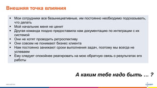 www.luxoft.com
Внешняя точка влияния
А каким тебе надо быть … ?
 Мои сотрудники все безынициативные, им постоянно необходимо подсказывать,
что делать
 Мой начальник меня не ценит
 Другая команда поздно предоставила нам документацию по интеграции с их
системой
 Они не хотят проводить ретроспективу
 Они совсем не понимают бизнес клиента
 Нам постоянно занижают сроки выполнения задач, поэтому мы всегда не
успеваем
 Ему следует спокойнее реагировать на мою обратную связь о результатах его
работы
 
