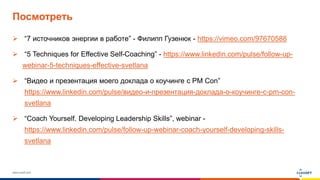 www.luxoft.com
Посмотреть
 “7 источников энергии в работе” - Филипп Гузенюк - https://vimeo.com/97670588
 “5 Techniques for Effective Self-Coaching” - https://www.linkedin.com/pulse/follow-up-
webinar-5-techniques-effective-svetlana
 “Видео и презентация моего доклада о коучинге с PM Con”
https://www.linkedin.com/pulse/видео-и-презентация-доклада-о-коучинге-с-pm-con-
svetlana
 “Coach Yourself. Developing Leadership Skills”, webinar -
https://www.linkedin.com/pulse/follow-up-webinar-coach-yourself-developing-skills-
svetlana
 