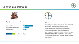 2
О себе и о компании
Профессиональный опыт Bayer
инновационная компания со 150-летней
историей, занимающая ключевые
позиции в сфере здравоохранения и
сельского хозяйства во всем мире.
Мы разрабатываем новые молекулы для
инновационных продуктов и способы
улучшения здоровья людей, животных и
растений.
 