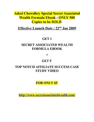 Adeel Chowdhry Special Secret Associated
  Wealth Formula Ebook : ONLY 500
          Copies to be SOLD
  Effective Launch Date : 22nd Jan 2009

                 GET 1
    SECRET ASSOCIATED WEALTH
         FORMULA EBOOK
                    +
                 GET 5
TOP NOTCH AFFILIATE SUCCESS CASE
          STUDY VIDEO


             FOR ONLY $5


  http://www.secretassociatedwealth.com/
 