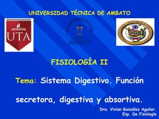 UNIVERSIDAD TÉCNICA DE AMBATO
FISIOLOGÍA II
Tema:. Sistema Digestivo. Función
secretora, digestiva y absortiva.
Dra. Vivian González Aguilar.
Esp. De Fisiología
 