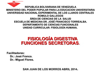 REPUBLICA BOLIVARIANA DE VENEZUELAREPUBLICA BOLIVARIANA DE VENEZUELA
MINISTERIO DEL PODER POPULAR PARA LA EDUCACION UNIVERSITARIAMINISTERIO DEL PODER POPULAR PARA LA EDUCACION UNIVERSITARIA
UNIVERSIDAD NACIONAL EXPERIMENTAL DE LOS LLANOS CENTRALESUNIVERSIDAD NACIONAL EXPERIMENTAL DE LOS LLANOS CENTRALES
ROMULO GALLEGOSROMULO GALLEGOS
ÁREA DE CIENCIAS DE LA SALUDÁREA DE CIENCIAS DE LA SALUD
ESCUELA DE MEDICINA DR. JOSÉ FRANCISCO TORREALBA.ESCUELA DE MEDICINA DR. JOSÉ FRANCISCO TORREALBA.
DEPARTAMENTO DE CIENCIAS FUNCIONALESDEPARTAMENTO DE CIENCIAS FUNCIONALES
UNIDAD CURRICULAR: FISIOLOGÍA HUMANA.UNIDAD CURRICULAR: FISIOLOGÍA HUMANA.
FISIOLOGÍA DIGESTIVAFISIOLOGÍA DIGESTIVA
FUNCIONES SECRETORASFUNCIONES SECRETORAS.
Facilitadores:Facilitadores:
Dr.: José Franco.Dr.: José Franco.
Dr.: Miguel Flores.Dr.: Miguel Flores.
SAN JUAN DE LOS MORROS ABRIL 2014.
 