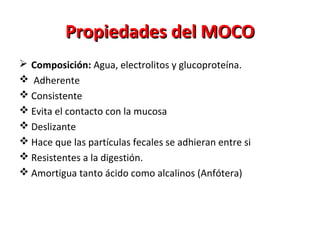 Propiedades del MOCOPropiedades del MOCO
 Composición: Agua, electrolitos y glucoproteína.
 Adherente
 Consistente
 Evita el contacto con la mucosa
 Deslizante
 Hace que las partículas fecales se adhieran entre si
 Resistentes a la digestión.
 Amortigua tanto ácido como alcalinos (Anfótera)
 