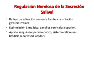 Regulación Nerviosa de la SecreciónRegulación Nerviosa de la Secreción
SalivalSalival
• Reflejo de salivación aumenta frente a la irritación
gastrointestinal.
• Estimulación Simpática, ganglios cervicales superior.
• Aporte sanguíneo (parasimpático, sistema calicreina-
bradicininina vasodilatador).
 