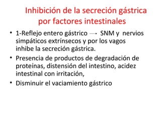 Inhibición de la secreción gástrica
por factores intestinales
• 1-Reflejo entero gástrico SNM y nervios
simpáticos extrínsecos y por los vagos
inhibe la secreción gástrica.
• Presencia de productos de degradación de
proteínas, distensión del intestino, acidez
intestinal con irritación,
• Disminuir el vaciamiento gástrico
 