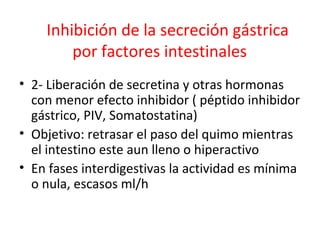 Inhibición de la secreción gástrica
por factores intestinales
• 2- Liberación de secretina y otras hormonas
con menor efecto inhibidor ( péptido inhibidor
gástrico, PIV, Somatostatina)
• Objetivo: retrasar el paso del quimo mientras
el intestino este aun lleno o hiperactivo
• En fases interdigestivas la actividad es mínima
o nula, escasos ml/h
 