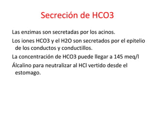 Secreción de HCO3
Las enzimas son secretadas por los acinos.
Los iones HCO3 y el H2O son secretados por el epitelio
de los conductos y conductillos.
La concentración de HCO3 puede llegar a 145 meq/l
Álcalino para neutralizar al HCl vertido desde el
estomago.
 