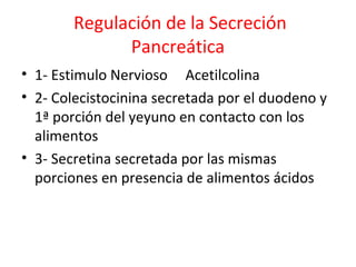 Regulación de la Secreción
Pancreática
• 1- Estimulo Nervioso Acetilcolina
• 2- Colecistocinina secretada por el duodeno y
1ª porción del yeyuno en contacto con los
alimentos
• 3- Secretina secretada por las mismas
porciones en presencia de alimentos ácidos
 