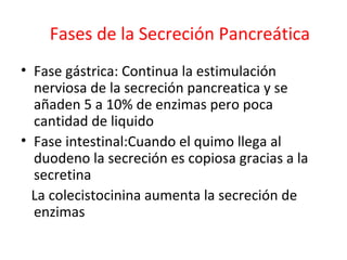 Fases de la Secreción Pancreática
• Fase gástrica: Continua la estimulación
nerviosa de la secreción pancreatica y se
añaden 5 a 10% de enzimas pero poca
cantidad de liquido
• Fase intestinal:Cuando el quimo llega al
duodeno la secreción es copiosa gracias a la
secretina
La colecistocinina aumenta la secreción de
enzimas
 