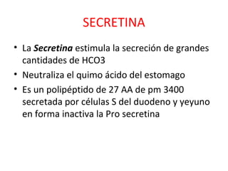 SECRETINA
• La Secretina estimula la secreción de grandes
cantidades de HCO3
• Neutraliza el quimo ácido del estomago
• Es un polipéptido de 27 AA de pm 3400
secretada por células S del duodeno y yeyuno
en forma inactiva la Pro secretina
 