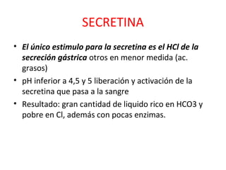 SECRETINA
• El único estimulo para la secretina es el HCl de la
secreción gástrica otros en menor medida (ac.
grasos)
• pH inferior a 4,5 y 5 liberación y activación de la
secretina que pasa a la sangre
• Resultado: gran cantidad de liquido rico en HCO3 y
pobre en Cl, además con pocas enzimas.
 