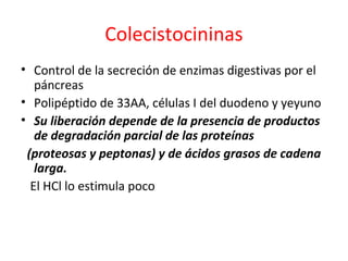 Colecistocininas
• Control de la secreción de enzimas digestivas por el
páncreas
• Polipéptido de 33AA, células I del duodeno y yeyuno
• Su liberación depende de la presencia de productos
de degradación parcial de las proteínas
(proteosas y peptonas) y de ácidos grasos de cadena
larga.
El HCl lo estimula poco
 