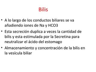 Bilis
• A lo largo de los conductos biliares se va
añadiendo iones de Na y HCO3
• Esta secreción duplica a veces la cantidad de
bilis y esta estimulada por la Secretina para
neutralizar el ácido del estomago
• Almacenamiento y concentración de la bilis en
la vesícula biliar
 