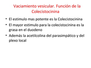 Vaciamiento vesicular. Función de la
Colecistocinina
• El estimulo mas potente es la Colecistocinina
• El mayor estimulo para la colecistocinina es la
grasa en el duodeno
• Además la acetilcolina del parasimpático y del
plexo local
 
