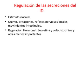 Regulación de las secreciones del
ID
• Estímulos locales
• Quimo, Irritaciones, reflejos nerviosos locales,
movimientos intestinales.
• Regulación Hormonal: Secretina y colecistocinina y
otras menos importantes.
 
