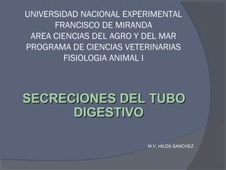 UNIVERSIDAD NACIONAL EXPERIMENTAL
FRANCISCO DE MIRANDA
AREA CIENCIAS DEL AGRO Y DEL MAR
PROGRAMA DE CIENCIAS VETERINARIAS
FISIOLOGIA ANIMAL I
SECRECIONES DEL TUBOSECRECIONES DEL TUBO
DIGESTIVODIGESTIVO
M.V. HILDA SANCHEZ
 
