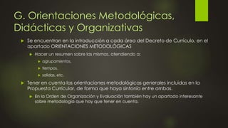 G. Orientaciones Metodológicas,
Didácticas y Organizativas
 Se encuentran en la introducción a cada área del Decreto de Currículo, en el
apartado ORIENTACIONES METODOLÓGICAS
 Hacer un resumen sobre las mismas, atendiendo a:
 agrupamientos,
 tiempos,
 salidas, etc.
 Tener en cuenta las orientaciones metodológicas generales incluidas en la
Propuesta Curricular, de forma que haya sintonía entre ambas.
 En la Orden de Organización y Evaluación también hay un apartado interesante
sobre metodología que hay que tener en cuenta.
 