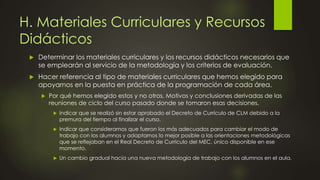 H. Materiales Curriculares y Recursos
Didácticos
 Determinar los materiales curriculares y los recursos didácticos necesarios que
se emplearán al servicio de la metodología y los criterios de evaluación.
 Hacer referencia al tipo de materiales curriculares que hemos elegido para
apoyarnos en la puesta en práctica de la programación de cada área.
 Por qué hemos elegido estos y no otros. Motivos y conclusiones derivadas de las
reuniones de ciclo del curso pasado donde se tomaron esas decisiones.
 Indicar que se realizó sin estar aprobado el Decreto de Currículo de CLM debido a la
premura del tiempo al finalizar el curso.
 Indicar que consideramos que fueron los más adecuados para cambiar el modo de
trabajo con los alumnos y adaptarnos lo mejor posible a las orientaciones metodológicas
que se reflejaban en el Real Decreto de Currículo del MEC, único disponible en ese
momento.
 Un cambio gradual hacia una nueva metodología de trabajo con los alumnos en el aula.
 