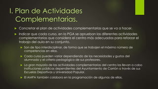 I. Plan de Actividades
Complementarias.
 Concretar el plan de actividades complementarias que se va a hacer.
 Indicar que cada curso, en la PGA se aprueban las diferentes actividades
complementarias que considera el centro más adecuadas para reforzar el
trabajo del aula en su conjunto.
 Son de tipo interdisciplinar, de forma que se trabajen el máximo número de
competencias en ellas.
 Cada curso pueden variar dependiendo de las necesidades y gustos del
alumnado y el criterio pedagógico de sus profesores.
 La gran mayoría de las actividades complementarias del centro las llevan a cabo
instituciones públicas dependientes del Ayuntamiento de Carrión a través de sus
Escuelas Deportivas y Universidad Popular.
 El AMPA también colabora en la programación de algunas de ellas.
 