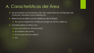 A. Características del Área
 Se enumeran en la Introducción de cada Área en el Decreto de
Currículo. Tomarla como referencia.
 Relacionar el área con los objetivos de la Etapa
 Por qué la asignatura contribuye al logro de dichos objetivos.
 Contextualizar el área con:
 las características del alumnado
 el contexto del centro
 los recursos de la localidad
 etc.
 
