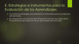 E. Estrategias e Instrumentos para la
Evaluación de los Aprendizajes
 Concretar las estrategias, procedimientos e instrumentos para la evaluación
del alumnado.
 En consonancia con el punto de la Propuesta Curricular que habla de los
Procedimientos de Evaluación de los Aprendizajes del Alumnado.
 