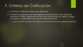 F. Criterios de Calificación
 Concretar y definir los criterios de calificación.
 Ponderar los estándares de aprendizaje evaluables para cada criterio de
evaluación (100%), asignando una fracción de ese tanto por ciento a cada
uno según su importancia de cara a la calificación final.
 Así se obtendrá de forma más objetiva el valor necesario para superar la asignatura
 