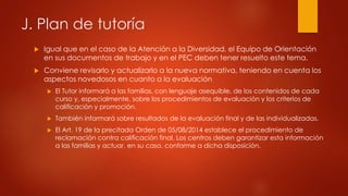 J. Plan de tutoría 
 Igual que en el caso de la Atención a la Diversidad, el Equipo de Orientación 
en sus documentos de trabajo y en el PEC deben tener resuelto este tema. 
 Conviene revisarlo y actualizarlo a la nueva normativa, teniendo en cuenta los 
aspectos novedosos en cuanto a la evaluación 
 El Tutor informará a las familias, con lenguaje asequible, de los contenidos de cada 
curso y, especialmente, sobre los procedimientos de evaluación y los criterios de 
calificación y promoción. 
 También informará sobre resultados de la evaluación final y de las individualizadas. 
 El Art. 19 de la precitada Orden de 05/08/2014 establece el procedimiento de 
reclamación contra calificación final. Los centros deben garantizar esta información 
a las familias y actuar, en su caso, conforme a dicha disposición. 
 