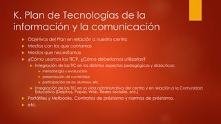 K. Plan de Tecnologías de la 
información y la comunicación 
 Objetivos del Plan en relación a nuestro centro 
 Medios con los que contamos 
 Medios que necesitamos 
 ¿Cómo usamos las TIC?, ¿Cómo deberíamos utilizarlas? 
 Integración de las TIC en los distintos aspectos pedagógicos y didácticos: 
 metodología y evaluación 
 presentación de contenidos 
 participación de los alumnos, etc. 
 Integración de las TIC en la vida administrativa del centro y en relación a la Comunidad 
Educativa (Delphos, Papás, Web, Redes sociales, etc.) 
 Portátiles y Netbooks. Contratos de préstamo y normas de préstamo. 
 etc. 
 