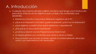 A. Introducción 
 Cualquier documento de este calibre conviene que tenga una introducción 
para situar al lector en los objetivos que cumple y los contenidos que 
desarrolla. 
 Referencia normativa. Documento Referente Legislativo de la PC 
 ¿Qué es la Propuesta Curricular?, ¿quién la elabora?, ¿cómo se ha elaborado? 
 ¿Qué objetivos cumple? ¿Para qué la diseñamos y desrrollamos? 
 ¿Por qué es un documento importante? 
 ¿Cuál es su relación con las Programaciones Didácticas? 
 Un repaso general a los contenidos que vamos a ver en su interior 
 Una conclusión que da paso al primer capítulo: la contextualización del propio 
centro y sus características más destacadas. 
 
