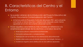 B. Características del Centro y el 
Entorno 
 Se pueden obtener de la introducción del Proyecto Educativo del 
Centro. Documento Contextualización del Centro 
 Al formar parte la Propuesta Curricular del propio PEC, será suficiente 
con hacer un breve resumen y referenciarlo después a este mismo 
apartado en el otro documento oficial del Centro. 
 Incluir aquellas características más notables en referencia a la 
enseñanza-aprendizaje de los alumnos y a la labor docente 
 Nivel socio-cultural y expectativas profesionales 
 Formación extraescolar y complementaria 
 Participación de las familias en las orientaciones del profesorado 
 Medios adecuados para el estudio (espacios, tecnología, tiempos, …) 
 Incidencia negativa de la distribución en dos edificios separados 
 