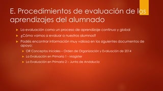 E. Procedimientos de evaluación de los 
aprendizajes del alumnado 
 La evaluación como un proceso de aprendizaje continuo y global 
 ¿Cómo vamos a evaluar a nuestros alumnos? 
 Podéis encontrar información muy valiosa en los siguientes documentos de 
apoyo: 
 OR Conceptos Iniciales – Orden de Organización y Evaluación de 2014 
 La Evaluación en Primaria 1 - Magister 
 La Evaluación en Primaria 2 – Junta de Andalucía 
 