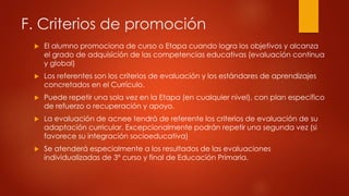 F. Criterios de promoción 
 El alumno promociona de curso o Etapa cuando logra los objetivos y alcanza 
el grado de adquisición de las competencias educativas (evaluación continua 
y global) 
 Los referentes son los criterios de evaluación y los estándares de aprendizajes 
concretados en el Currículo. 
 Puede repetir una sola vez en la Etapa (en cualquier nivel), con plan específico 
de refuerzo o recuperación y apoyo. 
 La evaluación de acnee tendrá de referente los criterios de evaluación de su 
adaptación curricular. Excepcionalmente podrán repetir una segunda vez (si 
favorece su integración socioeducativa) 
 Se atenderá especialmente a los resultados de las evaluaciones 
individualizadas de 3º curso y final de Educación Primaria. 
 