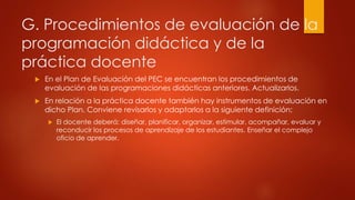 G. Procedimientos de evaluación de la 
programación didáctica y de la 
práctica docente 
 En el Plan de Evaluación del PEC se encuentran los procedimientos de 
evaluación de las programaciones didácticas anteriores. Actualizarlos. 
 En relación a la práctica docente también hay instrumentos de evaluación en 
dicho Plan. Conviene revisarlos y adaptarlos a la siguiente definición: 
 El docente deberá: diseñar, planificar, organizar, estimular, acompañar, evaluar y 
reconducir los procesos de aprendizaje de los estudiantes. Enseñar el complejo 
oficio de aprender. 
 