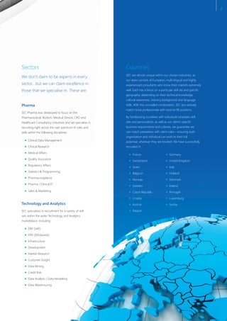 Sectors
We don’t claim to be experts in every
sector… but we can claim excellence in
those that we specialise in. These are:
Technology and Analytics
SEC specialises in recruitment for a variety of skill
sets within the wider Technology and Analytics
marketplace, including:
ERP (SAP)
ERP (JDEdwards)
Infrastructure
Development
Market Research
Customer Insight
Data Mining
Credit Risk
Data Analysis / Data Modelling
Data Warehousing
Pharma
SEC Pharma was developed to focus on the
Pharmaceutical, Biotech, Medical Device, CRO and
Healthcare Consultancy industries and we specialise in
recruiting right across the vast spectrum of roles and
skills within the following disciplines:
Clinical Data Management
Clinical Research
Medical Affairs
Quality Assurance
Regulatory Affairs
Statistics & Programming
Pharmacovigilance
Pharma / Clinical IT
Sales & Marketing
Countries
SEC are almost unique within our chosen industries, as
our team consists of European, multi-lingual and highly
experienced consultants who know their markets extremely
well. Each has a focus on a particular skill set and specific
geography, depending on their technical knowledge,
cultural awareness, industry background and language
skills. With this unrivalled combination, SEC pro-actively
match niche professionals with hard-to-fill positions.
By familiarising ourselves with individual candidate skill
sets and personalities, as well as our client’s specific
business requirements and cultures, we guarantee we
can match jobseekers with client roles – ensuring both
organisation and individual can work to their full
potential, wherever they are located. We have successfully
recruited in:
France Germany
Switzerland United Kingdom
Spain Italy
Belgium Holland
Norway Denmark
Sweden Ireland
Czech Republic Portugal
Croatia Luxemburg
Austria Serbia
Poland
2
 