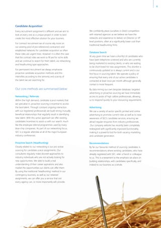 Candidate Acquisition
Every recruitment assignment is different and we aim to
look at every one as a unique project in order to best
create the most effective solution for your business.
For contract recruitment we of course rely more on
our existing pool of pre-referenced contractors and
established networks for candidate acquisition as often
these roles are urgent hires. However it is often the case
that the contract roles we work to fill are for niche skills
and we continue to search for fresh talent, via networking
and headhunting type approaches.
For permanent recruitment we always emphasise
proactive candidate acquisition methods and this
intensifies according to the seniority and scarcity of
the talent we are searching for.
Our core methods are summarised below:
Networking / Referrals
Within the high demand, candidate scarce markets that
we specialise in, proactive sourcing is essential to access
the best talent. Through constant ongoing interaction
with our registered professionals we build strong mutually
beneficial relationships that regularly result in identifying
new talent. With this active approach we offer existing
candidates incentives to assist us with our search, much
like the employee referral programmes used by many
blue-chip companies. As part of our networking focus,
SEC is a regular attendee at all of the major European
industry conferences.
Proactive Search (Headhunting)
Closely related to our networking is our pro-active
sourcing for candidate scarce assignments. Our
consultants regularly make discreet approaches to
industry individuals who are not actively looking for
new opportunities. We seek to build a real
understanding of their career aspirations and also
market the opportunities our clients can offer them.
By using the traditional ‘headhunting’ method in our
contingency business, as well as our retained
assignments, we can offer you a service that not
every agency can, or more importantly will, provide.
We confidently place ourselves in direct competition
with retained agencies as we believe we have the
networks and experience to deliver on Director or VP
level positions, often at a significantly lower cost than
traditional headhunting firms.
Database Search
At any given time we have a shortlist of candidates who
have been telephone screened and who are currently
being marketed to existing clients, or who are waiting
to be short-listed for new assignments. This shortlist is
continuously updated so is always current and is our
first focus in sourcing talent. We operate a policy of
ensuring that every one of our active candidates is
contacted at least once per month although generally
contact is more frequent.
By data mining our own bespoke database, targeted
advertising or proactive sourcing we have immediate
access to pools of high calibre professionals, allowing
us to respond quickly to your resourcing requirements.
Advertising
We use a variety of sector specific printed and online
advertising to promote current roles as well as to raise
awareness of SEC’s candidate services, ensuring we
attract regular enquiries from industry professionals.
Our company website has recently been completely
redesigned with significantly improved functionality,
making it a powerful tool for both vacancy marketing
and candidate generation.
Recommendations
By far our favourite method of sourcing candidates is
recommendations where existing candidates, who have
already registered with SEC, refer a friend or colleague
to us. This is a testament to the emphasis we place on
building relationships, with candidates specifically, and
indeed to our business as a whole.
4
 