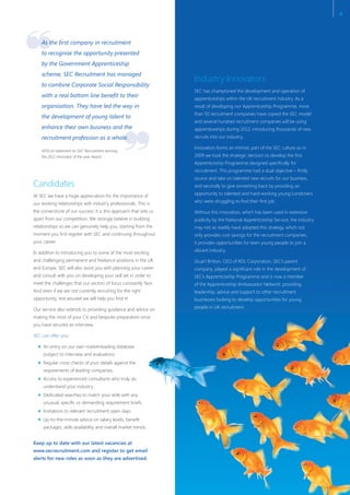 ❞
❝
Candidates
At SEC we have a huge appreciation for the importance of
our working relationships with industry professionals. This is
the cornerstone of our success: it is this approach that sets us
apart from our competition. We strongly believe in building
relationships so we can genuinely help you, starting from the
moment you first register with SEC and continuing throughout
your career.
In addition to introducing you to some of the most exciting
and challenging permanent and freelance positions in the UK
and Europe, SEC will also assist you with planning your career
and consult with you on developing your skill set in order to
meet the challenges that our sectors of focus constantly face.
And even if we are not currently recruiting for the right
opportunity, rest assured we will help you find it!
Our service also extends to providing guidance and advice on
making the most of your CV and bespoke preparation once
you have secured an interview.
SEC can offer you:
An entry on our own market-leading database
(subject to interview and evaluation).
Regular cross checks of your details against the
requirements of leading companies.
Access to experienced consultants who truly do
understand your industry.
Dedicated searches to match your skills with any
unusual, specific or demanding requirement briefs.
Invitations to relevant recruitment open days.
Up-to-the-minute advice on salary levels, benefit
packages, skills availability and overall market trends.
Keep up to date with our latest vacancies at
www.secrecruitment.com and register to get email
alerts for new roles as soon as they are advertised.
Industry Innovators
SEC has championed the development and operation of
apprenticeships within the UK recruitment industry. As a
result of developing our Apprenticeship Programme, more
than 50 recruitment companies have copied the SEC model
and several hundred recruitment companies will be using
apprenticeships during 2012, introducing thousands of new
recruits into our industry.
Innovation forms an intrinsic part of the SEC culture so in
2009 we took the strategic decision to develop the first
Apprenticeship Programme designed specifically for
recruitment. This programme had a dual objective – firstly
source and take on talented new recruits for our business,
and secondly to give something back by providing an
opportunity to talented and hard-working young Londoners
who were struggling to find their first job.
Without this innovation, which has been used in extensive
publicity by the National Apprenticeship Service, the industry
may not as readily have adopted this strategy, which not
only provides cost savings for the recruitment companies,
it provides opportunities for keen young people to join a
vibrant industry.
Stuart Britton, CEO of RDL Corporation, SEC’s parent
company, played a significant role in the development of
SEC’s Apprenticeship Programme and is now a member
of the Apprenticeship Ambassador Network, providing
leadership, advice and support to other recruitment
businesses looking to develop opportunities for young
people in UK recruitment.
As the first company in recruitment
to recognise the opportunity presented
by the Government Apprenticeship
scheme, SEC Recruitment has managed
to combine Corporate Social Responsibility
with a real bottom line benefit to their
organisation. They have led the way in
the development of young talent to
enhance their own business and the
recruitment profession as a whole.
APSCo’s statement on SEC Recruitment winning
the 2011 Innovator of the year Award
6
 