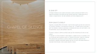 A Chapel of Silence é uma capela construída no centro comercial de Helsinki com o
objectivo de oferecer uma pausa aos que transitam pela área. Colaboração entre a
cidade e a igreja luterana, não são realizadas cerimónias religiosas por lá.
CHAPEL OF SILENCE
Segundo o arquiteto Mikko Summanem, “não há muitos lugares que são não-comerciais,
ou incentivar a lentidão, e nós queríamos fornecer isso.”. A capela, que foi construída a
partir de métodos e materiais sustentáveis, é projetada para que, uma vez lá dentro, não
se experimente, ouça ou veja qualquer coisa fora.
É atrativo: a pausa e o silêncio se fazem cada vez mais necessários em meio ao caos
urbano.
É inspirador: ao invés de explorar o lado religioso, a capela funciona, na verdade, como
um convite para que as pessoas ouçam a si mesmas e encontrem a paz em si próprias.
Tem potencial de crescimento: os centros urbanos e comerciais, cada vez mais
barulhentos e agitados, demandam espaços que vão na contra-mão dessa dinâmica e
que sejam locais de paz, onde se possa respirar e relaxar.
P O R Q U E É C O O L ?
O Q U E É ?
DIVULGAÇÃO
 