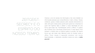 Vivemos a era do excesso de informação e isto inclui também as
informações pessoais que compartilhamos a todo o tempo. Nossos
cotidianos, gostos e dados pessoais estão expostos diariamente na
web, tanto para nossos pares quanto para governos e empresas às
quais nem fazemos ideia, e afetam a nossa identidade de uma
forma geral (seja nas “manifestações online e oﬀline”). A quebra
das fronteiras que a tecnologia proporcionou à nossa época inclui
também a infusão entre as esferas pública e privada, da mesma
forma que não existe mais diferença entre os mundos online e
oﬀline. Como reação à exposição excessiva num mundo
hiperconectado, o isolamento voluntário mostra-se como a saída
possível.
ZEITGEIST:
SECRECY E O
ESPÍRITO DO
NOSSO TEMPO.
 