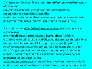 As Icterícias são classificadas em:  hemolíticas, parenquimatosas e obstrutivas. Aquelas denominadas hemolíticas  são conseqüentes à superprodução secundária à hemólise. Nestas, os pacientes geralmente apresentam icterícia leve às custas de hiperbilirrubinemia indireta, sem colúria ou acolia fecal.  As icterícias por  hiperbilirrubinemia indireta  podem também ser classificadas em:  hemolíticas  (superprodução),  hereditárias  (defeitos enzimáticos hereditários), metabólicas ou decorrentes da reducão no transporte de bilirrubinas (ICC, hipoxia, choque) (Quadro 1). Já as parenquimatosas  resultam da lesão do hepatócito seja por vírus, drogas, podendo ser tóxicas ou auto-imunes. Apresentam aumento da bilirrubina direta e nas formas mais graves podem apresentar colúria e acolia fecal. As Icterícias obstrutivas  ou colestáticas decorrem, como o próprio nome menciona, de obstrução mecânica na via biliar extra-hepática.  