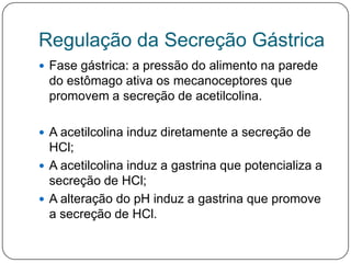Regulação da Secreção Gástrica
 Fase gástrica: a pressão do alimento na parede
 do estômago ativa os mecanoceptores que
 promovem a secreção de acetilcolina.

 A acetilcolina induz diretamente a secreção de
  HCl;
 A acetilcolina induz a gastrina que potencializa a
  secreção de HCl;
 A alteração do pH induz a gastrina que promove
  a secreção de HCl.
 