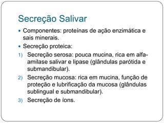 Secreção Salivar
 Componentes: proteínas de ação enzimática e
  sais minerais.
 Secreção proteica:
1) Secreção serosa: pouca mucina, rica em alfa-
   amilase salivar e lipase (glândulas parótida e
   submandibular).
2) Secreção mucosa: rica em mucina, função de
   proteção e lubrificação da mucosa (glândulas
   sublingual e submandibular).
3) Secreção de íons.
 