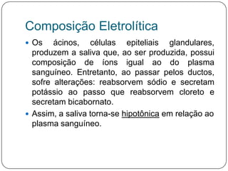 Composição Eletrolítica
 Os    ácinos, células epiteliais glandulares,
  produzem a saliva que, ao ser produzida, possui
  composição de íons igual ao do plasma
  sanguíneo. Entretanto, ao passar pelos ductos,
  sofre alterações: reabsorvem sódio e secretam
  potássio ao passo que reabsorvem cloreto e
  secretam bicabornato.
 Assim, a saliva torna-se hipotônica em relação ao
  plasma sanguíneo.
 