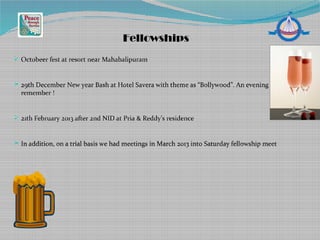  Octobeer fest at resort near Mahabalipuram
 29th December New year Bash at Hotel Savera with theme as “Bollywood”. An evening to
remember !
 21th February 2013 after 2nd NID at Pria & Reddy’s residence
 In addition, on a trial basis we had meetings in March 2013 into Saturday fellowship meet
Fellowships
 