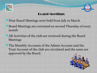 Nine Board Meetings were held from July to March
Board Meetings are convened on second Thursday of every
month
All Activities of the club are reviewed during the Board
Meetings
The Monthly Accounts of the Admin Account and the
Trust Account of the club are circulated and the same are
approved by the Board.
Board Meetings
 