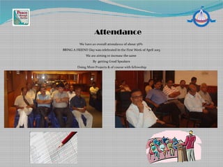 We have an overall attendance of about 56%
BRING A FRIEND Day was celebrated in the First Week of April 2013
We are aiming to increase the same
By getting Good Speakers
Doing More Projects & of course with fellowship
Attendance
 