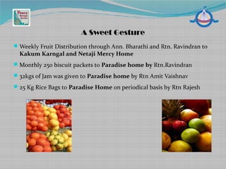 Weekly Fruit Distribution through Ann. Bharathi and Rtn. Ravindran to
Kakum Karngal and Netaji Mercy Home
Monthly 250 biscuit packets to Paradise home by Rtn.Ravindran
32kgs of Jam was given to Paradise home by Rtn Amit Vaishnav
25 Kg Rice Bags to Paradise Home on periodical basis by Rtn Rajesh
A Sweet Gesture
 